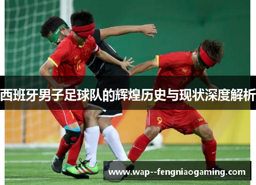 西班牙男子足球队的辉煌历史与现状深度解析