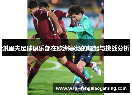 谢里夫足球俱乐部在欧洲赛场的崛起与挑战分析