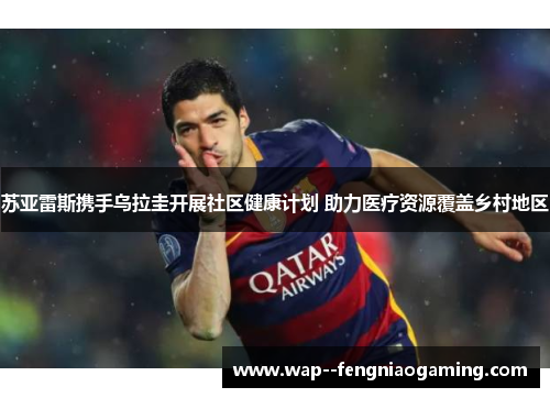 苏亚雷斯携手乌拉圭开展社区健康计划 助力医疗资源覆盖乡村地区