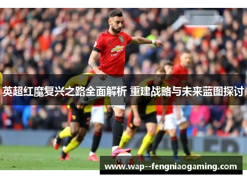 英超红魔复兴之路全面解析 重建战略与未来蓝图探讨