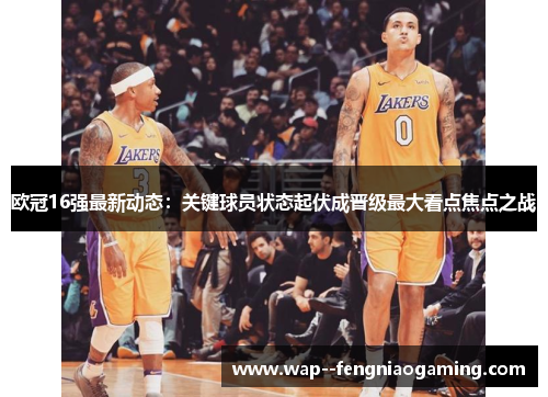 欧冠16强最新动态：关键球员状态起伏成晋级最大看点焦点之战