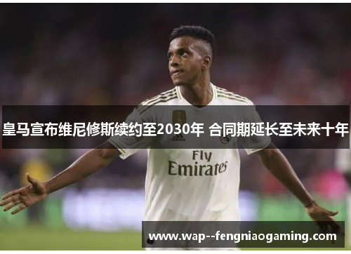 皇马宣布维尼修斯续约至2030年 合同期延长至未来十年