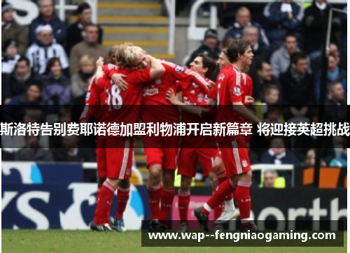 斯洛特告别费耶诺德加盟利物浦开启新篇章 将迎接英超挑战