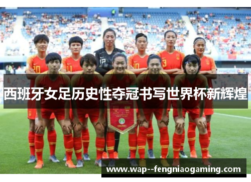 西班牙女足历史性夺冠书写世界杯新辉煌